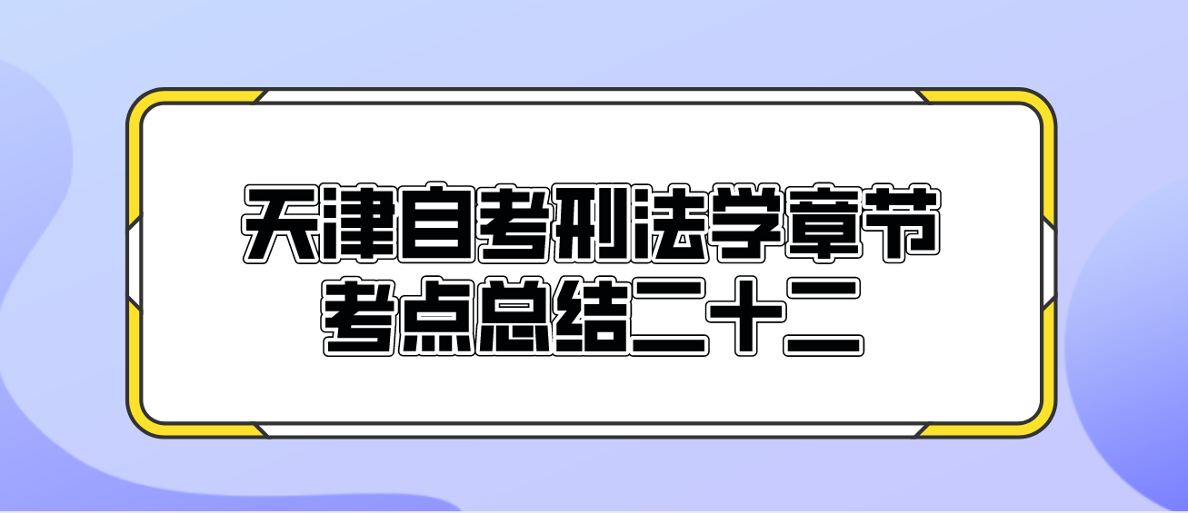 2022年10月天津自考刑法学章节考点总结二十二