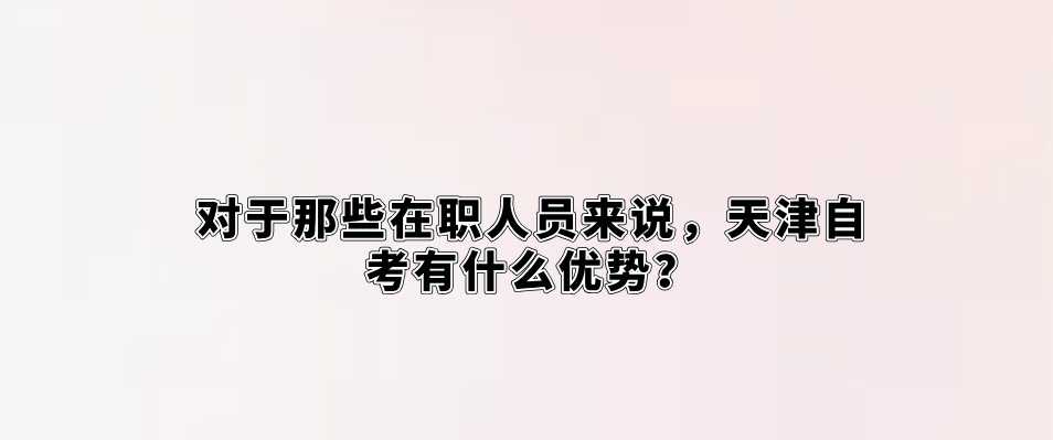 对于那些在职人员来说，天津自考有什么优势？(图1)
