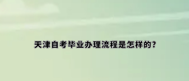 天津自考毕业办理流程是怎样的?