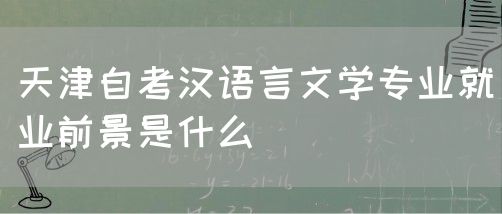天津自考汉语言文学专业就业前景是什么(图1)